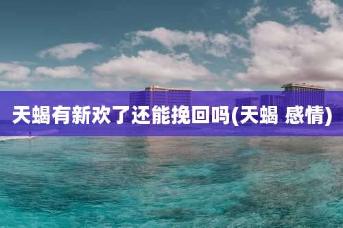 天蝎有新欢了还能挽回吗(天蝎 感情)