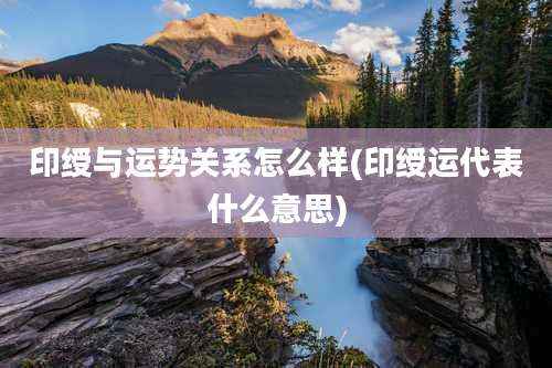 印绶与运势关系怎么样(印绶运代表什么意思)
