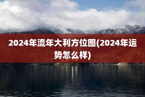 2024年流年大利方位图(2024年运势怎么样)