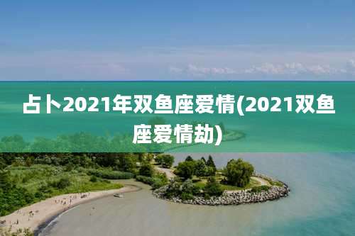 占卜2021年双鱼座爱情(2021双鱼座爱情劫)
