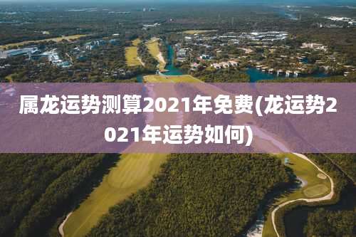 属龙运势测算2021年免费(龙运势2021年运势如何)