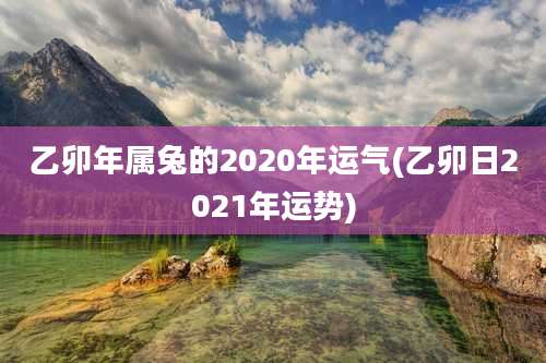 乙卯年属兔的2020年运气(乙卯日2021年运势)