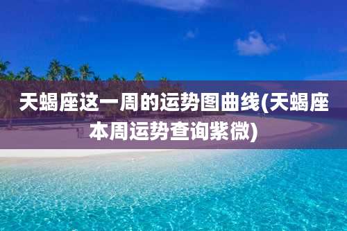 天蝎座这一周的运势图曲线(天蝎座本周运势查询紫微)