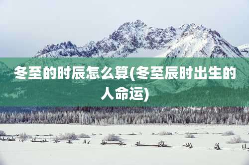 冬至的时辰怎么算(冬至辰时出生的人命运)