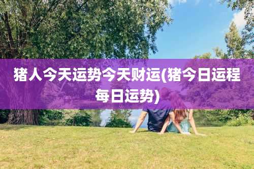 猪人今天运势今天财运(猪今日运程每日运势)