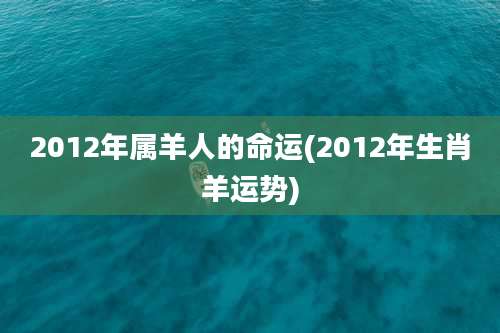 2012年属羊人的命运(2012年生肖羊运势)