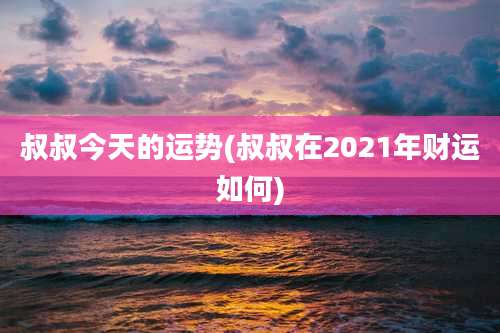叔叔今天的运势(叔叔在2021年财运如何)