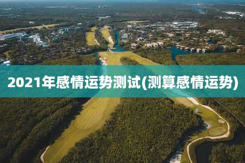 2021年感情运势测试(测算感情运势)