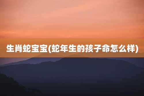 生肖蛇宝宝(蛇年生的孩子命怎么样)
