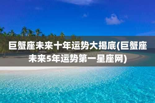 巨蟹座未来十年运势大揭底(巨蟹座未来5年运势第一星座网)