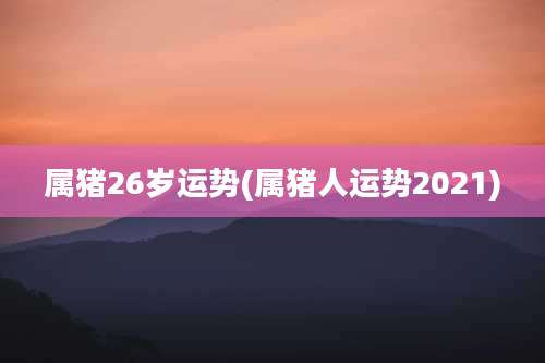 属猪26岁运势(属猪人运势2021)