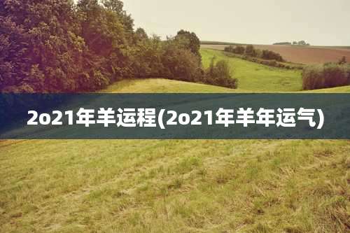 2o21年羊运程(2o21年羊年运气)