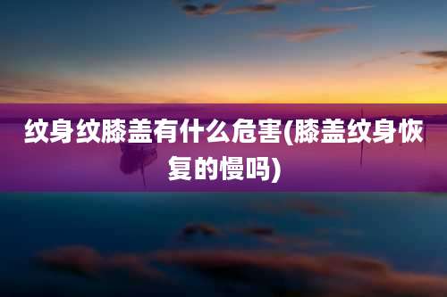 纹身纹膝盖有什么危害(膝盖纹身恢复的慢吗)