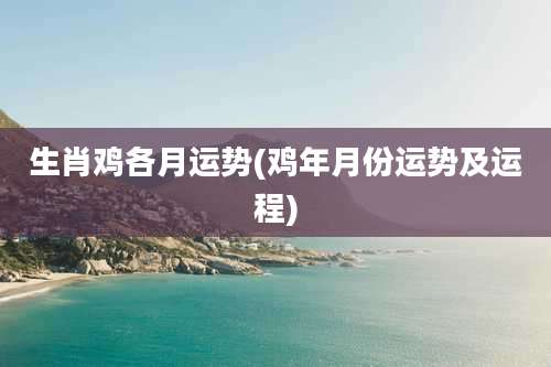 生肖鸡各月运势(鸡年月份运势及运程)