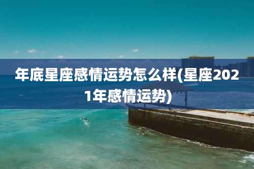 年底星座感情运势怎么样(星座2021年感情运势)