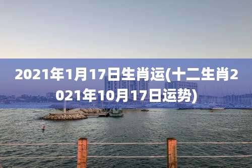 2021年1月17日生肖运(十二生肖2021年10月17日运势)