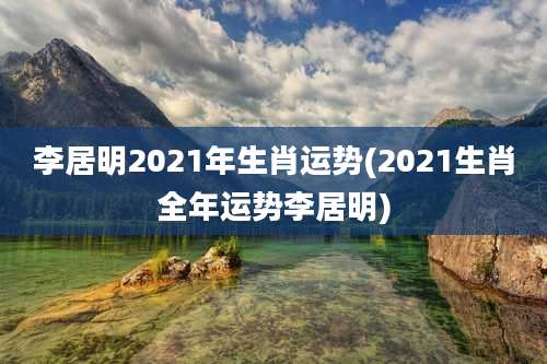 李居明2021年生肖运势(2021生肖全年运势李居明)