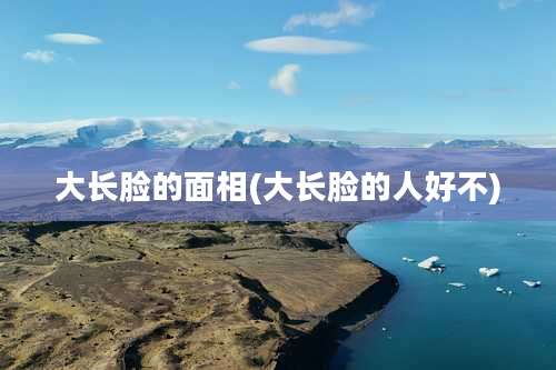 大长脸的面相(大长脸的人好不)