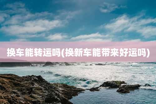 换车能转运吗(换新车能带来好运吗)