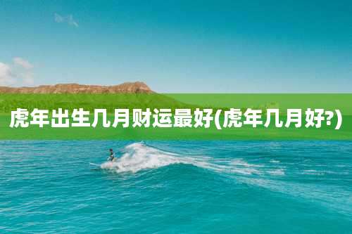 虎年出生几月财运最好(虎年几月好?)