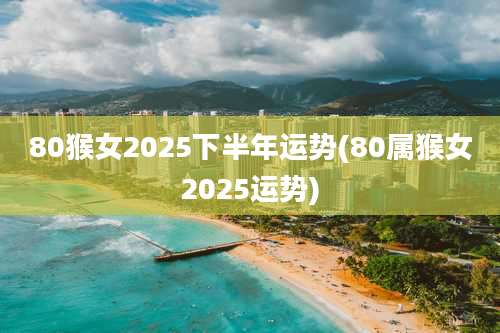 80猴女2025下半年运势(80属猴女2025运势)