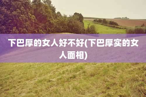 下巴厚的女人好不好(下巴厚实的女人面相)