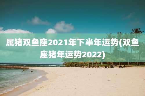属猪双鱼座2021年下半年运势(双鱼座猪年运势2022)