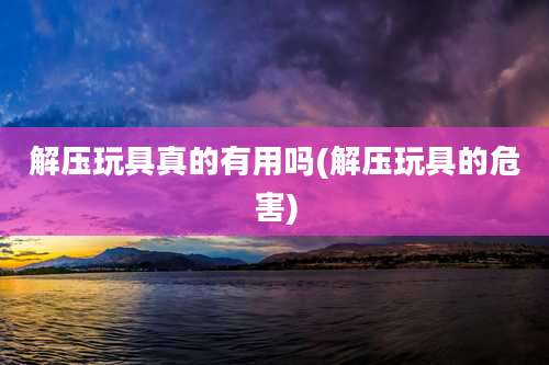 解压玩具真的有用吗(解压玩具的危害)