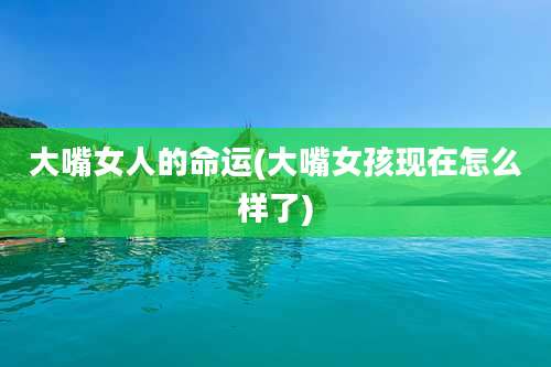 大嘴女人的命运(大嘴女孩现在怎么样了)