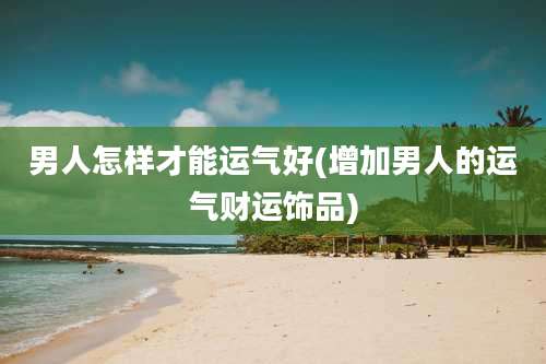 男人怎样才能运气好(增加男人的运气财运饰品)