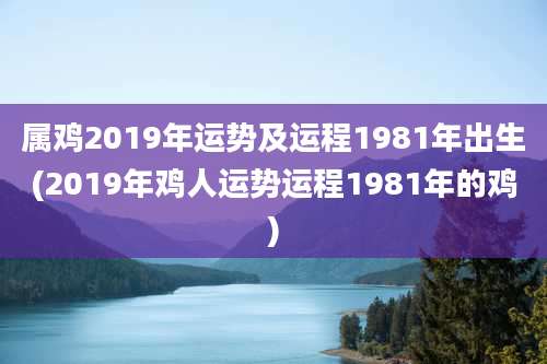 属鸡2019年运势及运程1981年出生(2019年鸡人运势运程1981年的鸡)