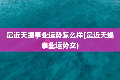 最近天蝎事业运势怎么样(最近天蝎事业运势女)