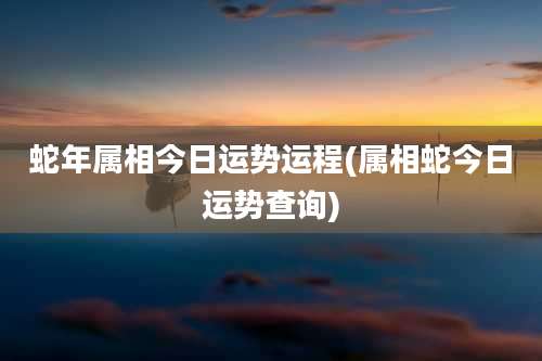 蛇年属相今日运势运程(属相蛇今日运势查询)
