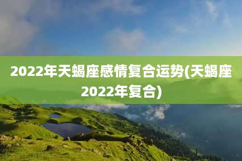 2022年天蝎座感情复合运势(天蝎座2022年复合)