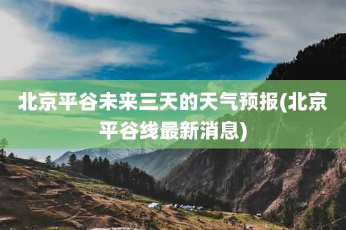 北京平谷未来三天的天气预报(北京平谷线最新消息)