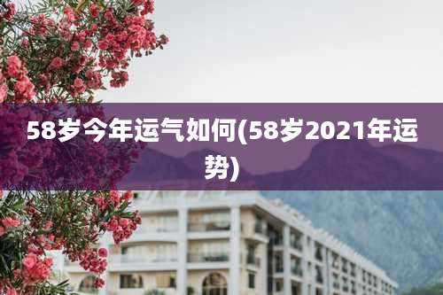 58岁今年运气如何(58岁2021年运势)