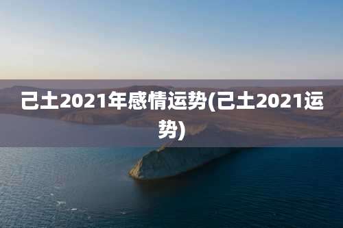 己土2021年感情运势(己土2021运势)