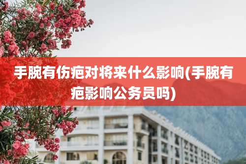 手腕有伤疤对将来什么影响(手腕有疤影响公务员吗)