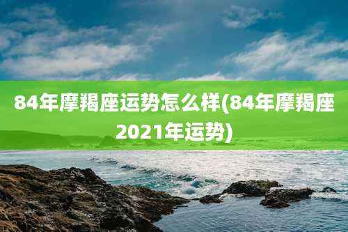84年摩羯座运势怎么样(84年摩羯座2021年运势)