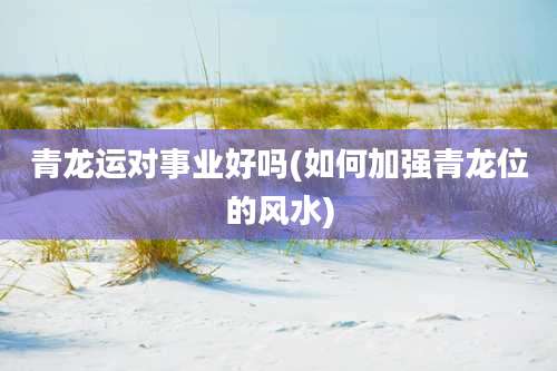 青龙运对事业好吗(如何加强青龙位的风水)