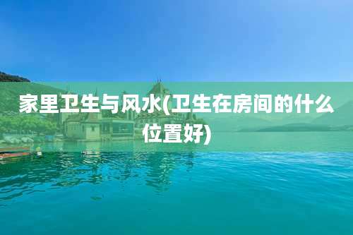家里卫生与风水(卫生在房间的什么位置好)