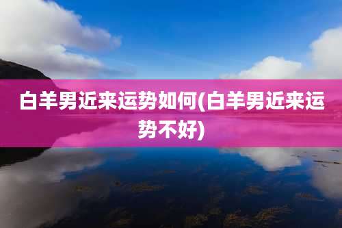 白羊男近来运势如何(白羊男近来运势不好)