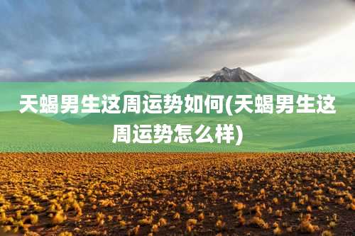 天蝎男生这周运势如何(天蝎男生这周运势怎么样)