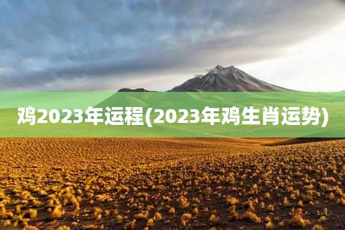 鸡2023年运程(2023年鸡生肖运势)