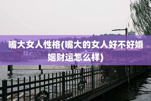 嘴大女人性格(嘴大的女人好不好婚姻财运怎么样)