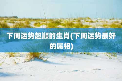 下周运势超顺的生肖(下周运势最好的属相)