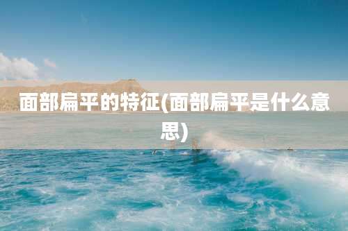 面部扁平的特征(面部扁平是什么意思)