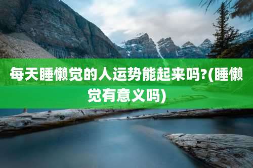 每天睡懒觉的人运势能起来吗?(睡懒觉有意义吗)