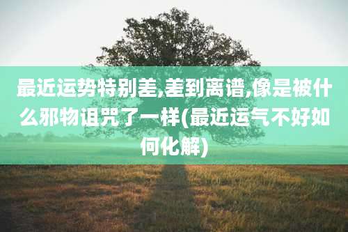 最近运势特别差,差到离谱,像是被什么邪物诅咒了一样(最近运气不好如何化解)