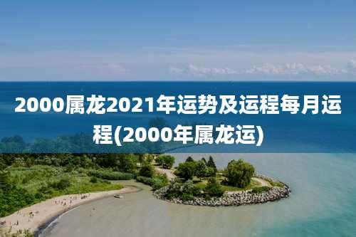 2000属龙2021年运势及运程每月运程(2000年属龙运)